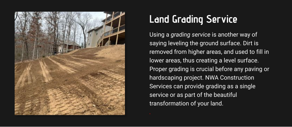 Land Grading Service Using a grading service is another way of saying leveling the ground surface. Dirt is removed from higher areas, and used to fill in lower areas, thus creating a level surface. Proper grading is crucial before any paving or hardscaping project. NWA Construction Services can provide grading as a single service or as part of the beautiful transformation of your land. .